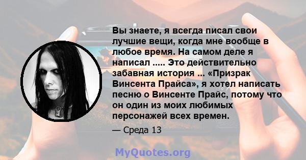 Вы знаете, я всегда писал свои лучшие вещи, когда мне вообще в любое время. На самом деле я написал ..... Это действительно забавная история ... «Призрак Винсента Прайса», я хотел написать песню о Винсенте Прайс, потому 