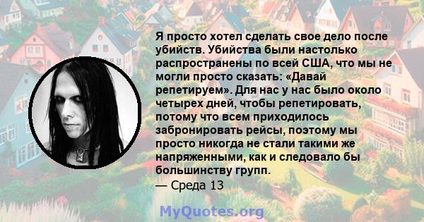 Я просто хотел сделать свое дело после убийств. Убийства были настолько распространены по всей США, что мы не могли просто сказать: «Давай репетируем». Для нас у нас было около четырех дней, чтобы репетировать, потому