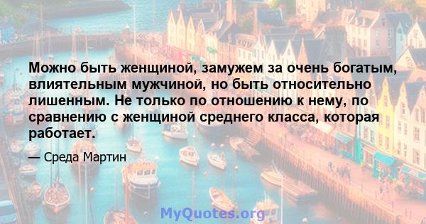 Можно быть женщиной, замужем за очень богатым, влиятельным мужчиной, но быть относительно лишенным. Не только по отношению к нему, по сравнению с женщиной среднего класса, которая работает.