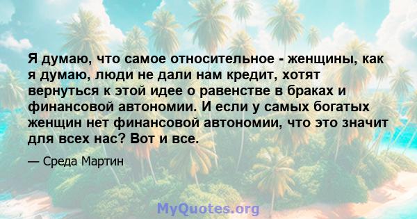 Я думаю, что самое относительное - женщины, как я думаю, люди не дали нам кредит, хотят вернуться к этой идее о равенстве в браках и финансовой автономии. И если у самых богатых женщин нет финансовой автономии, что это