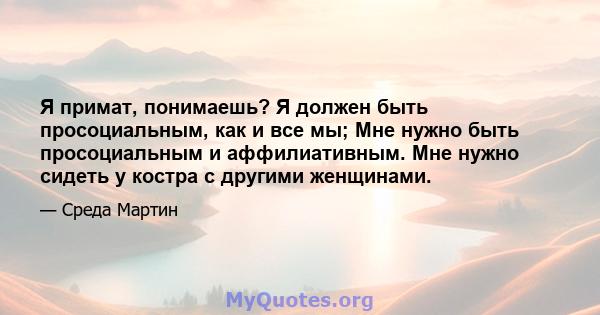 Я примат, понимаешь? Я должен быть просоциальным, как и все мы; Мне нужно быть просоциальным и аффилиативным. Мне нужно сидеть у костра с другими женщинами.