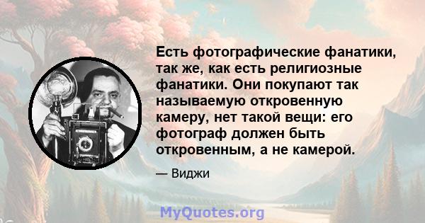 Есть фотографические фанатики, так же, как есть религиозные фанатики. Они покупают так называемую откровенную камеру, нет такой вещи: его фотограф должен быть откровенным, а не камерой.