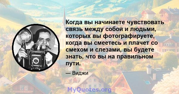 Когда вы начинаете чувствовать связь между собой и людьми, которых вы фотографируете, когда вы смеетесь и плачет со смехом и слезами, вы будете знать, что вы на правильном пути.