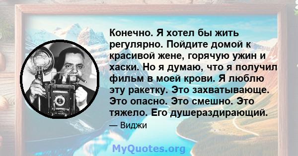 Конечно. Я хотел бы жить регулярно. Пойдите домой к красивой жене, горячую ужин и хаски. Но я думаю, что я получил фильм в моей крови. Я люблю эту ракетку. Это захватывающе. Это опасно. Это смешно. Это тяжело. Его