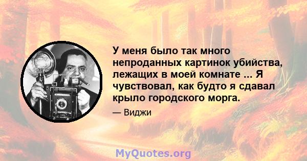 У меня было так много непроданных картинок убийства, лежащих в моей комнате ... Я чувствовал, как будто я сдавал крыло городского морга.