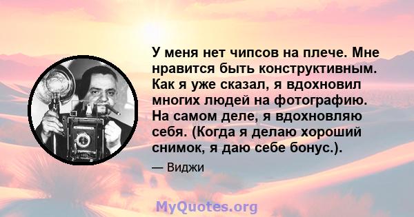 У меня нет чипсов на плече. Мне нравится быть конструктивным. Как я уже сказал, я вдохновил многих людей на фотографию. На самом деле, я вдохновляю себя. (Когда я делаю хороший снимок, я даю себе бонус.).