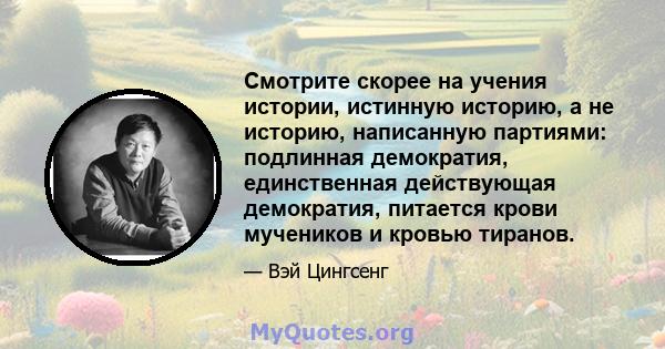 Смотрите скорее на учения истории, истинную историю, а не историю, написанную партиями: подлинная демократия, единственная действующая демократия, питается крови мучеников и кровью тиранов.