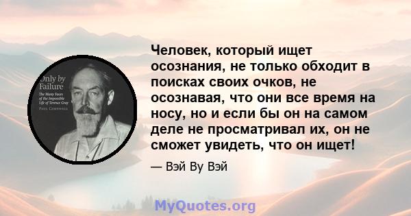 Человек, который ищет осознания, не только обходит в поисках своих очков, не осознавая, что они все время на носу, но и если бы он на самом деле не просматривал их, он не сможет увидеть, что он ищет!