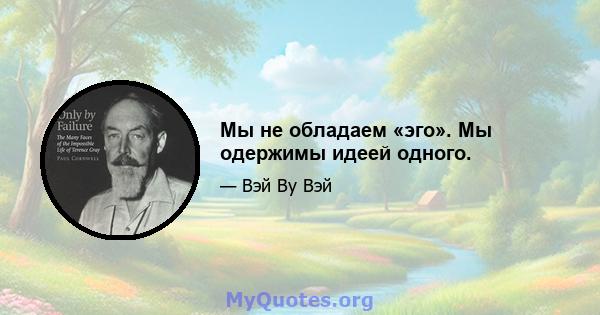 Мы не обладаем «эго». Мы одержимы идеей одного.