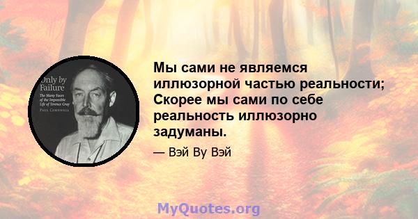 Мы сами не являемся иллюзорной частью реальности; Скорее мы сами по себе реальность иллюзорно задуманы.