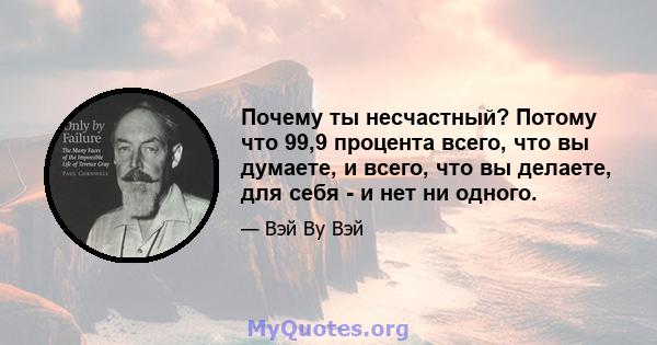 Почему ты несчастный? Потому что 99,9 процента всего, что вы думаете, и всего, что вы делаете, для себя - и нет ни одного.