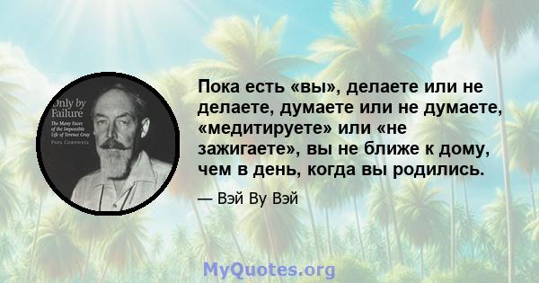 Пока есть «вы», делаете или не делаете, думаете или не думаете, «медитируете» или «не зажигаете», вы не ближе к дому, чем в день, когда вы родились.