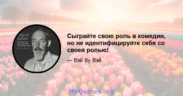 Сыграйте свою роль в комедии, но не идентифицируйте себя со своей ролью!