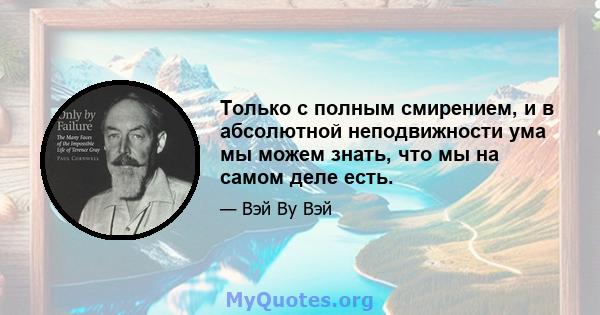 Только с полным смирением, и в абсолютной неподвижности ума мы можем знать, что мы на самом деле есть.