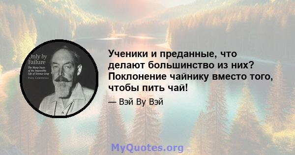 Ученики и преданные, что делают большинство из них? Поклонение чайнику вместо того, чтобы пить чай!