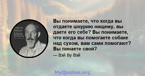 Вы понимаете, что когда вы отдаете шнурию нищему, вы даете его себе? Вы понимаете, что когда вы помогаете собаке над сухом, вам сами помогают? Вы пинаете свой?