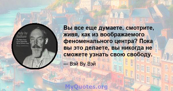 Вы все еще думаете, смотрите, живя, как из воображаемого феноменального центра? Пока вы это делаете, вы никогда не сможете узнать свою свободу.