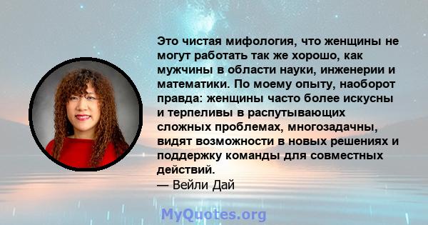 Это чистая мифология, что женщины не могут работать так же хорошо, как мужчины в области науки, инженерии и математики. По моему опыту, наоборот правда: женщины часто более искусны и терпеливы в распутывающих сложных