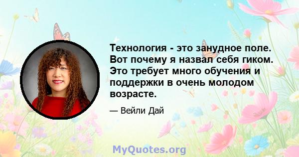 Технология - это занудное поле. Вот почему я назвал себя гиком. Это требует много обучения и поддержки в очень молодом возрасте.