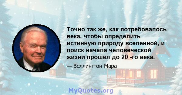 Точно так же, как потребовалось века, чтобы определить истинную природу вселенной, и поиск начала человеческой жизни прошел до 20 -го века.