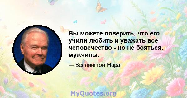 Вы можете поверить, что его учили любить и уважать все человечество - но не бояться, мужчины.