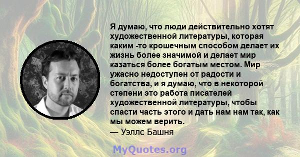 Я думаю, что люди действительно хотят художественной литературы, которая каким -то крошечным способом делает их жизнь более значимой и делает мир казаться более богатым местом. Мир ужасно недоступен от радости и