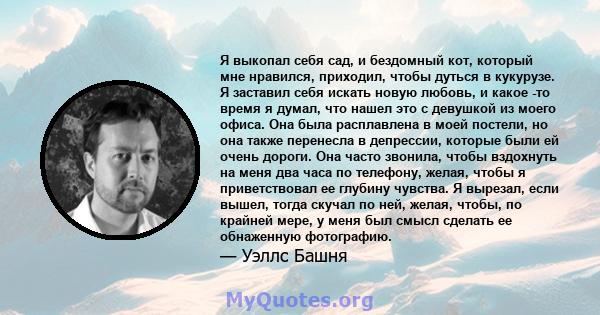 Я выкопал себя сад, и бездомный кот, который мне нравился, приходил, чтобы дуться в кукурузе. Я заставил себя искать новую любовь, и какое -то время я думал, что нашел это с девушкой из моего офиса. Она была расплавлена 