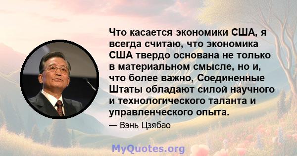 Что касается экономики США, я всегда считаю, что экономика США твердо основана не только в материальном смысле, но и, что более важно, Соединенные Штаты обладают силой научного и технологического таланта и