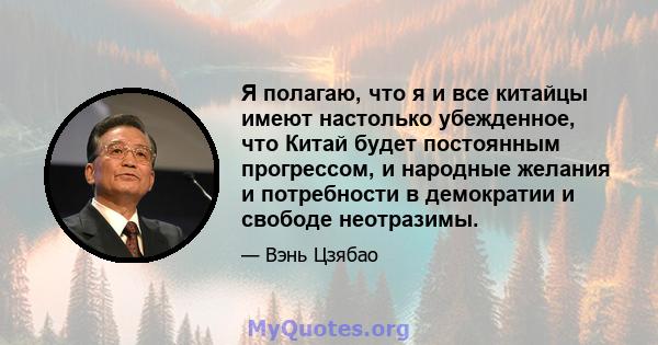 Я полагаю, что я и все китайцы имеют настолько убежденное, что Китай будет постоянным прогрессом, и народные желания и потребности в демократии и свободе неотразимы.