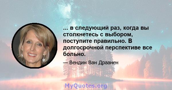 ... в следующий раз, когда вы столкнетесь с выбором, поступите правильно. В долгосрочной перспективе все больно.