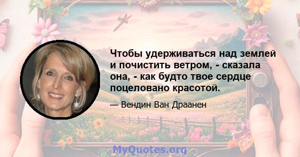 Чтобы удерживаться над землей и почистить ветром, - сказала она, - как будто твое сердце поцеловано красотой.