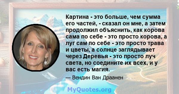 Картина - это больше, чем сумма его частей, - сказал он мне, а затем продолжил объяснить, как корова сама по себе - это просто корова, а луг сам по себе - это просто трава и цветы, а солнце заглядывает через Деревья -