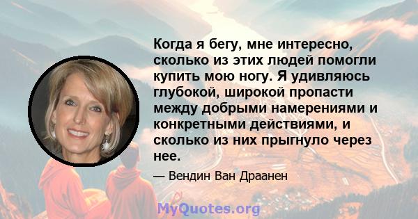 Когда я бегу, мне интересно, сколько из этих людей помогли купить мою ногу. Я удивляюсь глубокой, широкой пропасти между добрыми намерениями и конкретными действиями, и сколько из них прыгнуло через нее.