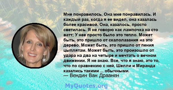 Мне понравилось. Она мне понравилась. И каждый раз, когда я ее видел, она казалась более красивой. Она, казалось, просто светилась. Я не говорю как лампочка на сто ватт; У нее просто было это тепло. Может быть, это