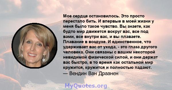 Мое сердце остановилось. Это просто перестало бить. И впервые в моей жизни у меня было такое чувство. Вы знаете, как будто мир движется вокруг вас, все под вами, все внутри вас, и вы плаваете. Плавание в воздухе. И