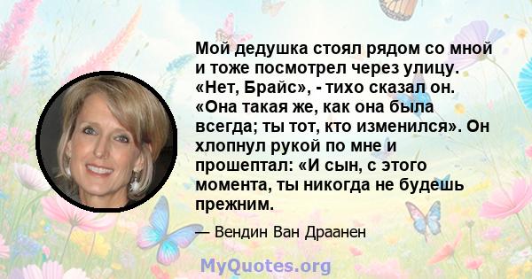 Мой дедушка стоял рядом со мной и тоже посмотрел через улицу. «Нет, Брайс», - тихо сказал он. «Она такая же, как она была всегда; ты тот, кто изменился». Он хлопнул рукой по мне и прошептал: «И сын, с этого момента, ты