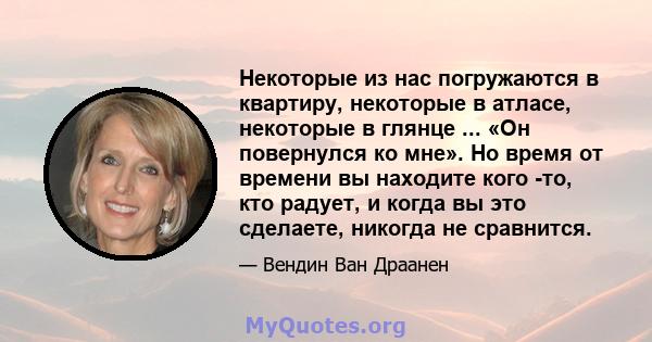 Некоторые из нас погружаются в квартиру, некоторые в атласе, некоторые в глянце ... «Он повернулся ко мне». Но время от времени вы находите кого -то, кто радует, и когда вы это сделаете, никогда не сравнится.