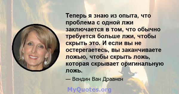 Теперь я знаю из опыта, что проблема с одной лжи заключается в том, что обычно требуется больше лжи, чтобы скрыть это. И если вы не остерегаетесь, вы заканчиваете ложью, чтобы скрыть ложь, которая скрывает оригинальную