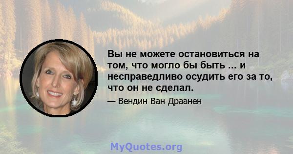 Вы не можете остановиться на том, что могло бы быть ... и несправедливо осудить его за то, что он не сделал.