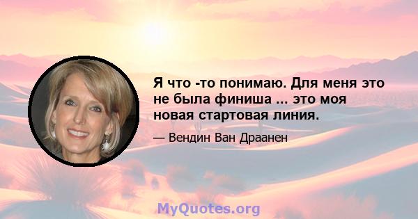 Я что -то понимаю. Для меня это не была финиша ... это моя новая стартовая линия.