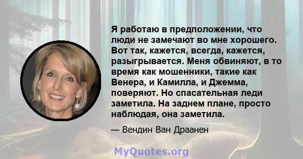 Я работаю в предположении, что люди не замечают во мне хорошего. Вот так, кажется, всегда, кажется, разыгрывается. Меня обвиняют, в то время как мошенники, такие как Венера, и Камилла, и Джемма, поверяют. Но