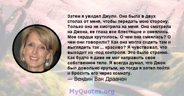 Затем я увидел Джули. Она была в двух столах от меня, чтобы передать мою сторону. Только она не смотрела на меня. Она смотрела на Джона, ее глаза все блестящие и смеялись. Мое сердце крутилось. О чем она смеялась? О чем 