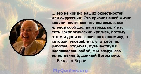 ... это не кризис наших окрестностей или окружения; Это кризис нашей жизни как личности, как членов семьи, как членов сообщества и граждан. У нас есть «экологический кризис», потому что мы дали согласие на экономику, в