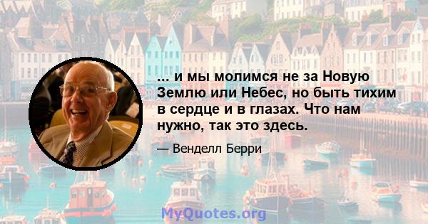 ... и мы молимся не за Новую Землю или Небес, но быть тихим в сердце и в глазах. Что нам нужно, так это здесь.