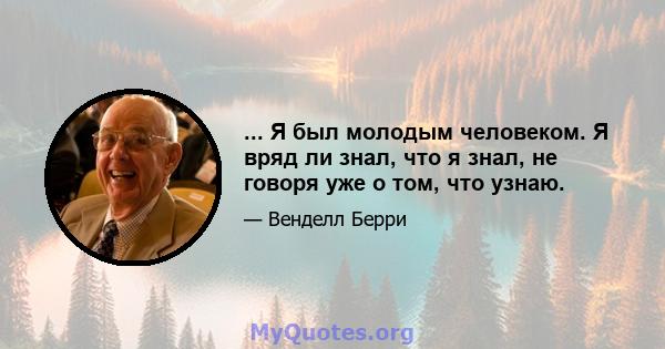 ... Я был молодым человеком. Я вряд ли знал, что я знал, не говоря уже о том, что узнаю.