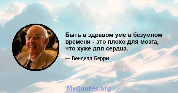 Быть в здравом уме в безумном времени - это плохо для мозга, что хуже для сердца.