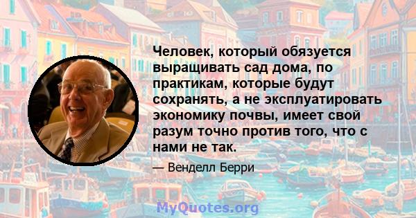 Человек, который обязуется выращивать сад дома, по практикам, которые будут сохранять, а не эксплуатировать экономику почвы, имеет свой разум точно против того, что с нами не так.