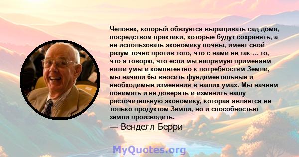 Человек, который обязуется выращивать сад дома, посредством практики, которые будут сохранять, а не использовать экономику почвы, имеет свой разум точно против того, что с нами не так ... то, что я говорю, что если мы