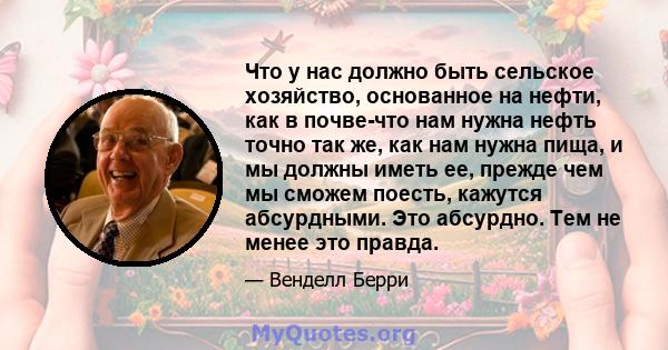 Что у нас должно быть сельское хозяйство, основанное на нефти, как в почве-что нам нужна нефть точно так же, как нам нужна пища, и мы должны иметь ее, прежде чем мы сможем поесть, кажутся абсурдными. Это абсурдно. Тем