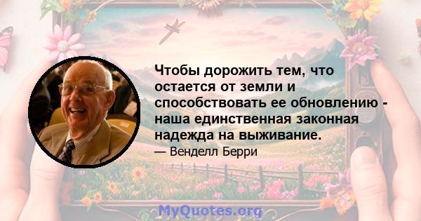 Чтобы дорожить тем, что остается от земли и способствовать ее обновлению - наша единственная законная надежда на выживание.